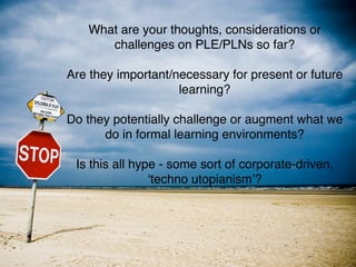 What are your thoughts, considerations or
      challenges on PLE/PLNs so far?

Are they important/necessary for present or future
                    learning?

Do they potentially challenge or augment what we
      do in formal learning environments?

 Is this all hype - some sort of corporate-driven,
                ʻtechno utopianismʼ?
 
