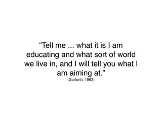 “Tell me ... what it is I am
educating and what sort of world
we live in, and I will tell you what I
           am aiming at.”
              (Garforth, 1962)
 