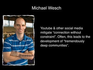 Michael Wesch



          Youtube & other social media
          mitigate “connection without
          constraint”. Often, this leads to the
          development of “tremendously
          deep communities”.


@mwesch
 