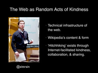 The Web as Random Acts of Kindness


               •   Technical infrastructure of
                   the web.

               •   Wikipediaʼs content & form

               •   ʻHitchhikingʼ exists through
                   Internet-facilitated kindness,
                   collaboration, & sharing.


  @zittrain
 