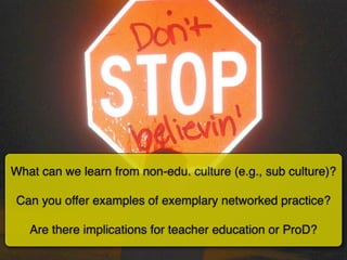 What can we learn from non-edu. culture (e.g., sub culture)?

 Can you offer examples of exemplary networked practice?

   Are there implications for teacher education or ProD?
 