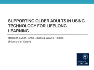 SUPPORTING OLDER ADULTS IN USING
TECHNOLOGY FOR LIFELONG
LEARNING
Rebecca Eynon, Chris Davies & Wayne Holmes
University of Oxford

 
