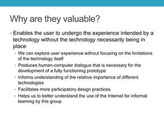 Why are they valuable?
• Enables the user to undergo the experience intended by a

technology without the technology necessarily being in
place
• We can explore user experience without focusing on the limitations
•
•
•
•

of the technology itself
Produces human-computer dialogue that is necessary for the
development of a fully functioning prototype
Informs understanding of the relative importance of different
technologies
Facilitates more participatory design practices
Helps us to better understand the use of the Internet for informal
learning by this group

 