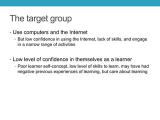 The target group
• Use computers and the Internet
• But low confidence in using the Internet, lack of skills, and engage
in a narrow range of activities
• Low level of confidence in themselves as a learner
• Poor learner self-concept, low level of skills to learn, may have had
negative previous experiences of learning, but care about learning

 