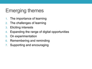 Emerging themes
1. The importance of learning
2. The challenges of learning
3. Eliciting interests
4. Expanding the range of digital opportunities
5. On experimentation

6. Remembering and reminding
7. Supporting and encouraging

 