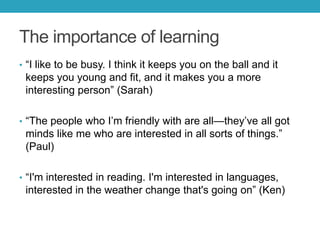 The importance of learning
• ―I like to be busy. I think it keeps you on the ball and it

keeps you young and fit, and it makes you a more
interesting person‖ (Sarah)
• ―The people who I’m friendly with are all—they’ve all got

minds like me who are interested in all sorts of things.‖
(Paul)
• ―I'm interested in reading. I'm interested in languages,

interested in the weather change that's going on‖ (Ken)

 