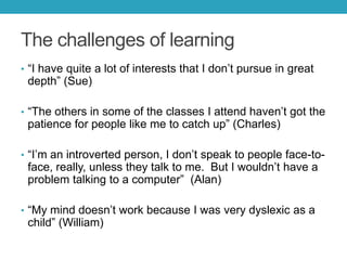 The challenges of learning
• ―I have quite a lot of interests that I don’t pursue in great

depth‖ (Sue)

• ―The others in some of the classes I attend haven’t got the

patience for people like me to catch up‖ (Charles)

• ―I’m an introverted person, I don’t speak to people face-to-

face, really, unless they talk to me. But I wouldn’t have a
problem talking to a computer‖ (Alan)

• ―My mind doesn’t work because I was very dyslexic as a

child‖ (William)

 