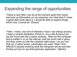 Expanding the range of opportunities
• ―There is very little I can do at the moment apart from email

and look up information on my computer, but I feel that if I knew
a great deal more about it, I would be able to explore things,
which now I cannot do‖ (Grace)

• ―Yeah, I mean, any sort of interests I have I can always access,

I mean a simple illustration of that is—it’s a silly thing but we
put too much salt into a sauce recently. Went on the computer
and e-mailed it, or on the internet, said too much salt in gravy,
and they come up with the solutions right away—so you can
find out, in other words, information you want. What I find
difficult is actually knowing what the computer will do and then
finding out how to use that particular application.‖ (Martin)

 
