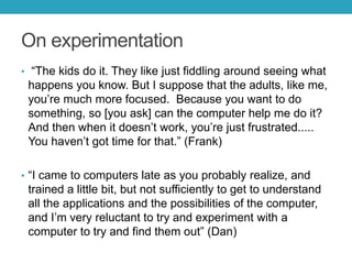 On experimentation
• ―The kids do it. They like just fiddling around seeing what

happens you know. But I suppose that the adults, like me,
you’re much more focused. Because you want to do
something, so [you ask] can the computer help me do it?
And then when it doesn’t work, you’re just frustrated.....
You haven’t got time for that.‖ (Frank)
• ―I came to computers late as you probably realize, and

trained a little bit, but not sufficiently to get to understand
all the applications and the possibilities of the computer,
and I’m very reluctant to try and experiment with a
computer to try and find them out‖ (Dan)

 