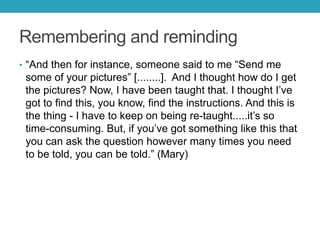 Remembering and reminding
• ―And then for instance, someone said to me ―Send me

some of your pictures‖ [........]. And I thought how do I get
the pictures? Now, I have been taught that. I thought I’ve
got to find this, you know, find the instructions. And this is
the thing - I have to keep on being re-taught.....it’s so
time-consuming. But, if you’ve got something like this that
you can ask the question however many times you need
to be told, you can be told.‖ (Mary)

 