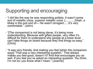 Supporting and encouraging
• ―I did like the way he was responding politely. It wasn’t some

sort of metallic voice, superior metallic voice. [............]Yeah, a
bloke in the pub sort of— He wasn’t arrogant......It’s very
comfortable.‖ (John)
• ―[The companion] is not being clever, it’s being more

understanding. Because with gifted people, very often it’s
difficult for them to understand why people at a lower level
can’t take things on board because they find things so easy.‖
(Chris)

• ―It was very friendly. And making you feel [when the companion

says] ―That was a very interesting question.‖ That always
makes you feel good, doesn’t it? And that encourages you as
well. If you feel you’ve asked an interesting question. You think,
I’m not so--you know what I mean.‖ (Joanne)

 