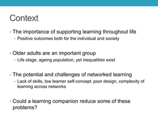 Context
• The importance of supporting learning throughout life
• Positive outcomes both for the individual and society
• Older adults are an important group
• Life stage, ageing population, yet inequalities exist
• The potential and challenges of networked learning
• Lack of skills, low learner self-concept, poor design, complexity of
learning across networks
• Could a learning companion reduce some of these

problems?

 