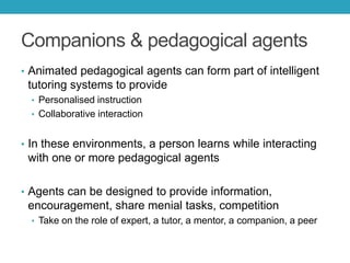 Companions & pedagogical agents
• Animated pedagogical agents can form part of intelligent

tutoring systems to provide
• Personalised instruction
• Collaborative interaction

• In these environments, a person learns while interacting

with one or more pedagogical agents
• Agents can be designed to provide information,

encouragement, share menial tasks, competition
• Take on the role of expert, a tutor, a mentor, a companion, a peer

 
