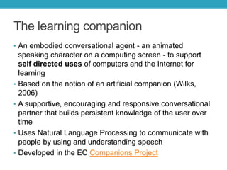 The learning companion
• An embodied conversational agent - an animated

•
•

•
•

speaking character on a computing screen - to support
self directed uses of computers and the Internet for
learning
Based on the notion of an artificial companion (Wilks,
2006)
A supportive, encouraging and responsive conversational
partner that builds persistent knowledge of the user over
time
Uses Natural Language Processing to communicate with
people by using and understanding speech
Developed in the EC Companions Project

 