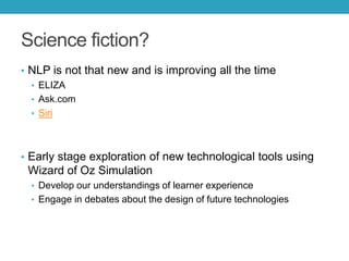 Science fiction?
• NLP is not that new and is improving all the time
• ELIZA
• Ask.com
• Siri

• Early stage exploration of new technological tools using

Wizard of Oz Simulation
• Develop our understandings of learner experience
• Engage in debates about the design of future technologies

 