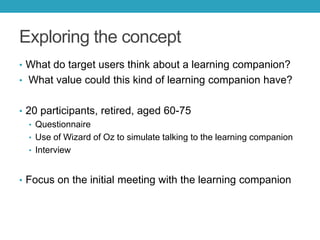 Exploring the concept
• What do target users think about a learning companion?
• What value could this kind of learning companion have?
• 20 participants, retired, aged 60-75
• Questionnaire
• Use of Wizard of Oz to simulate talking to the learning companion
• Interview
• Focus on the initial meeting with the learning companion

 