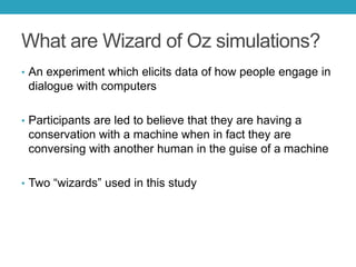 What are Wizard of Oz simulations?
• An experiment which elicits data of how people engage in

dialogue with computers
• Participants are led to believe that they are having a

conservation with a machine when in fact they are
conversing with another human in the guise of a machine
• Two ―wizards‖ used in this study

 