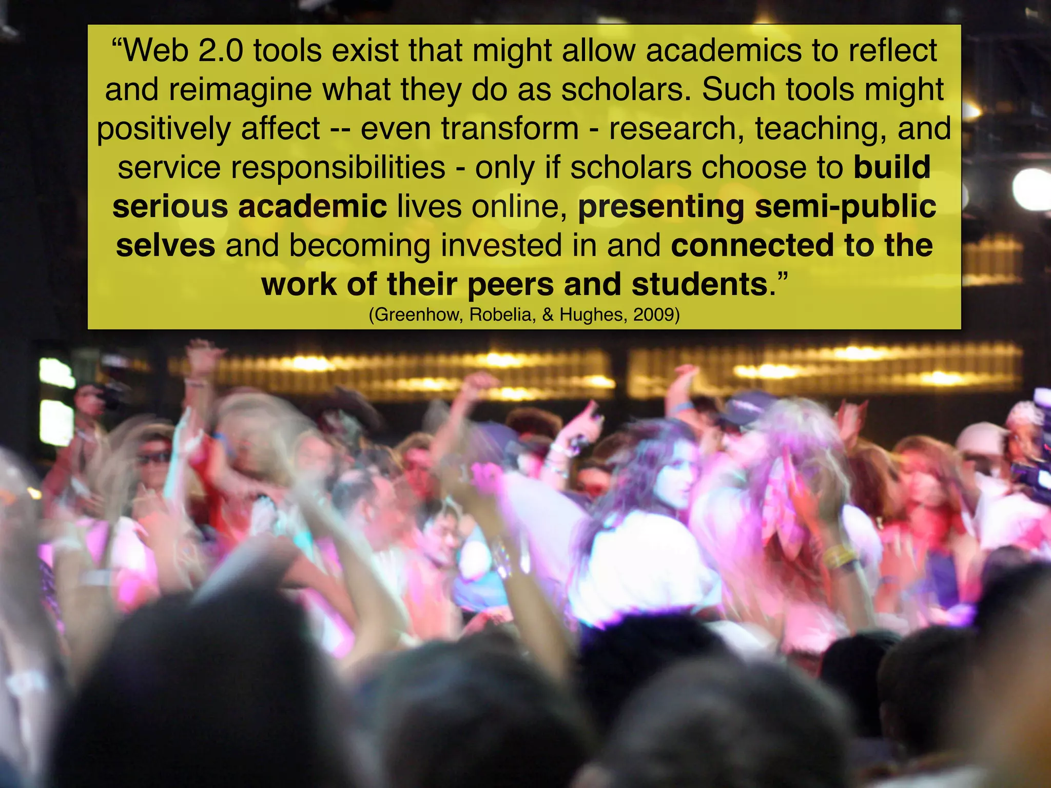 “Web 2.0 tools exist that might allow academics to reﬂect
and reimagine what they do as scholars. Such tools might
positively affect -- even transform - research, teaching, and
  service responsibilities - only if scholars choose to build
 serious academic lives online, presenting semi-public
 selves and becoming invested in and connected to the
            work of their peers and students.”
                   (Greenhow, Robelia, & Hughes, 2009)
 