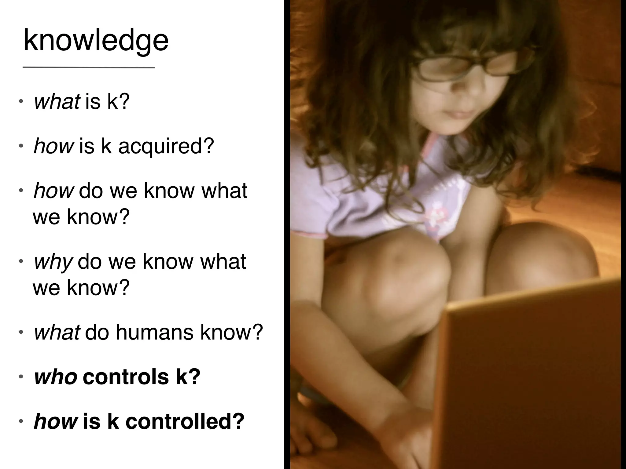 knowledge
•   what is k?
•   how is k acquired?
•   how do we know what
    we know?
•   why do we know what
    we know?
•   what do humans know?
•   who controls k?
•   how is k controlled?
 
