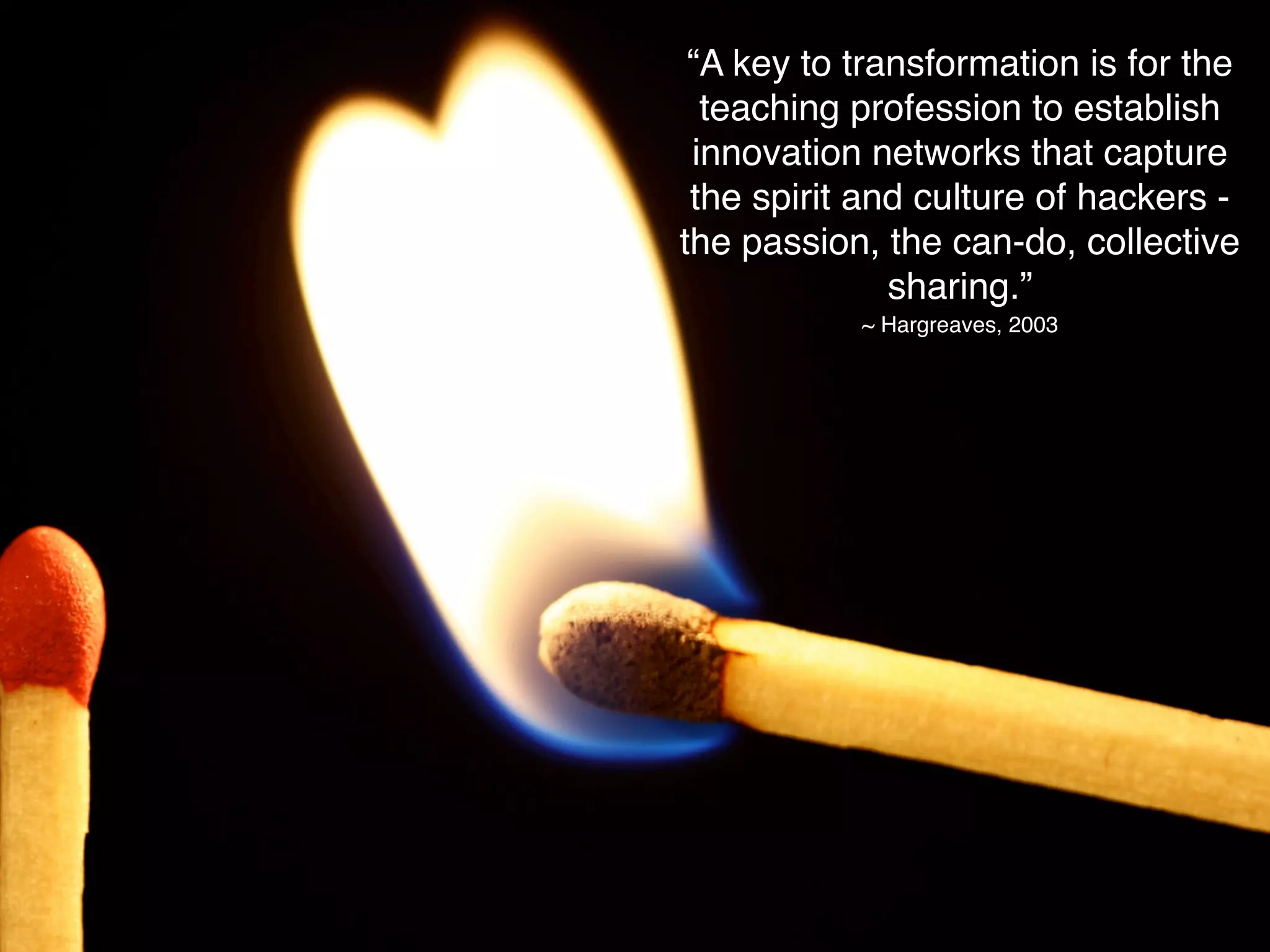 “A key to transformation is for the
  teaching profession to establish
 innovation networks that capture
 the spirit and culture of hackers -
the passion, the can-do, collective
              sharing.”
           ~ Hargreaves, 2003
 