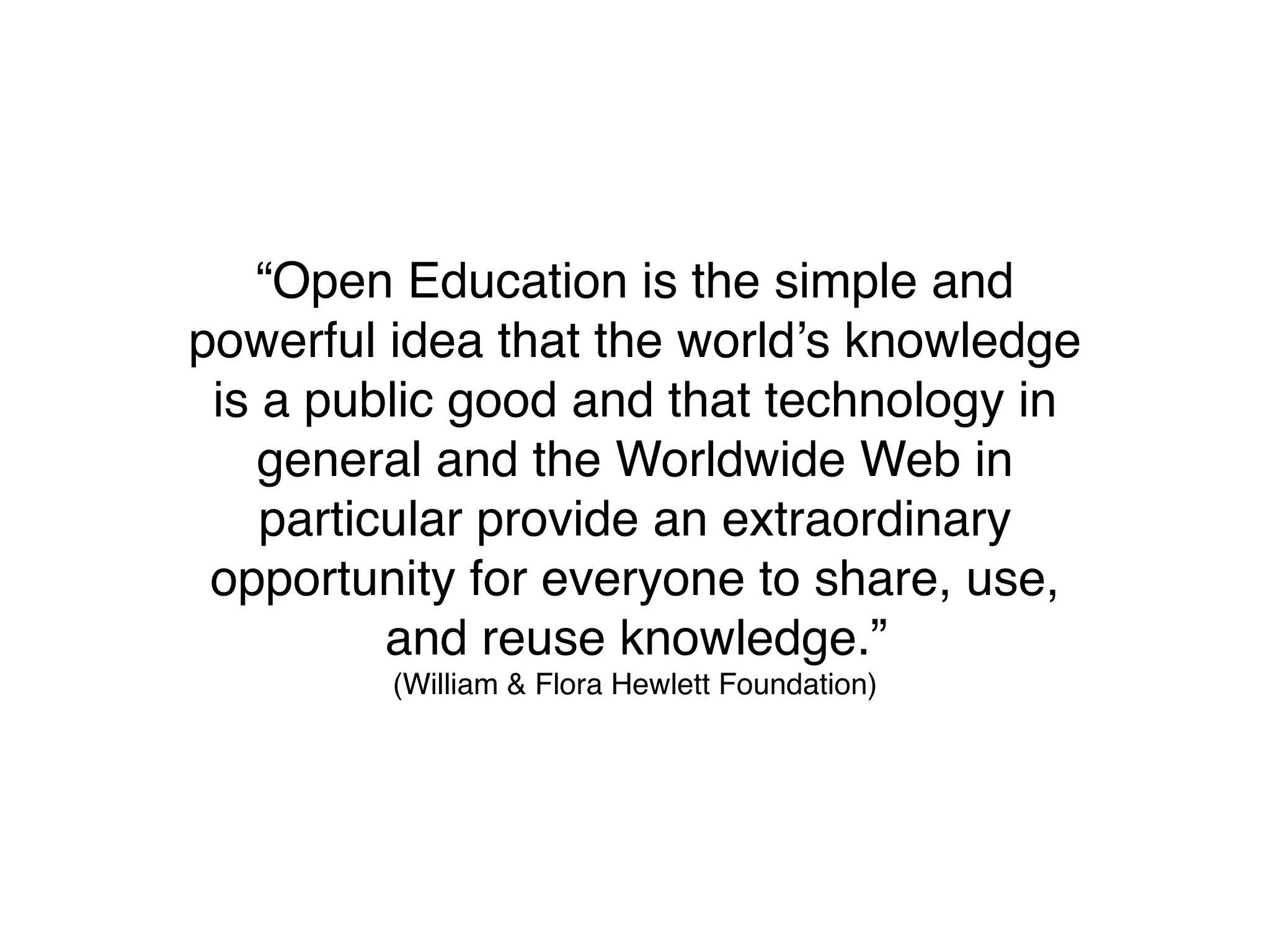 “Open Education is the simple and
powerful idea that the world’s knowledge
 is a public good and that technology in
    general and the Worldwide Web in
    particular provide an extraordinary
 opportunity for everyone to share, use,
          and reuse knowledge.”
         (William & Flora Hewlett Foundation)
 
