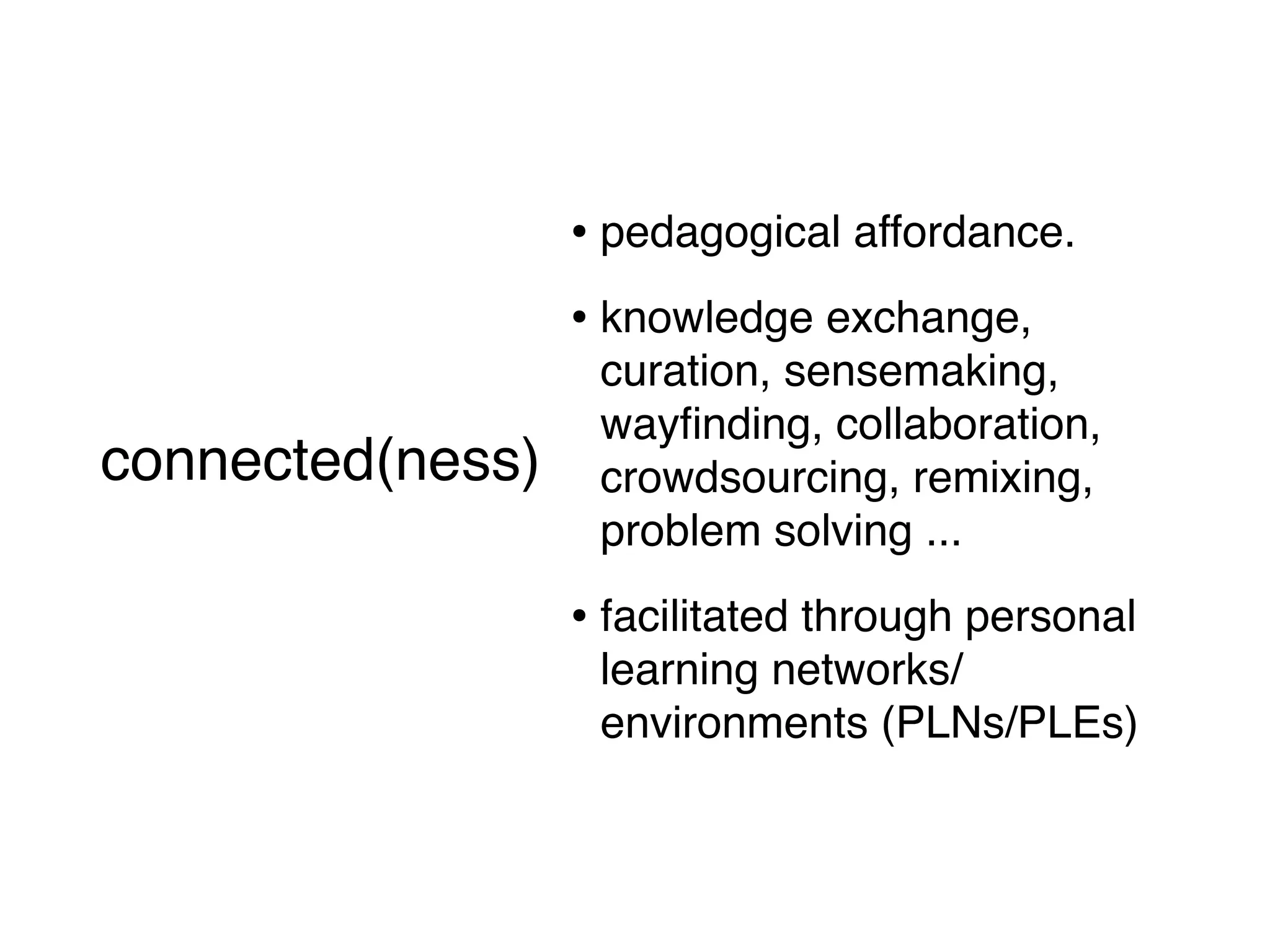 • pedagogical affordance.
                      • knowledge exchange,
                       curation, sensemaking,
                       wayﬁnding, collaboration,
connected(ness)        crowdsourcing, remixing,
    (short version)
                       problem solving ...

                      • facilitated through personal
                       learning networks/
                       environments (PLNs/PLEs)
 