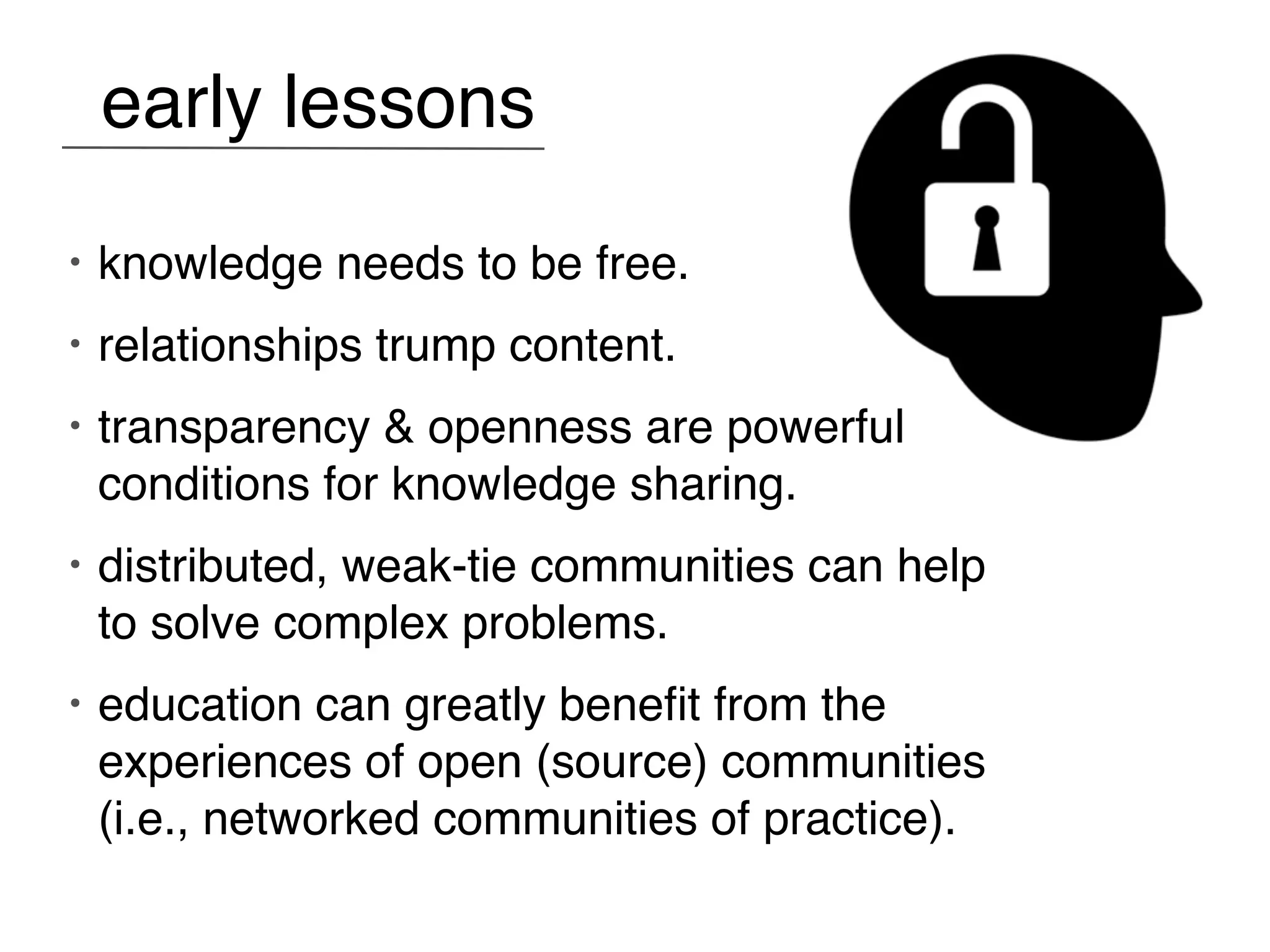 early lessons
•   knowledge needs to be free.
•   relationships trump content.
•   transparency & openness are powerful
    conditions for knowledge sharing.
•   distributed, weak-tie communities can help
    to solve complex problems.
•   education can greatly beneﬁt from the
    experiences of open (source) communities
    (i.e., networked communities of practice).
 