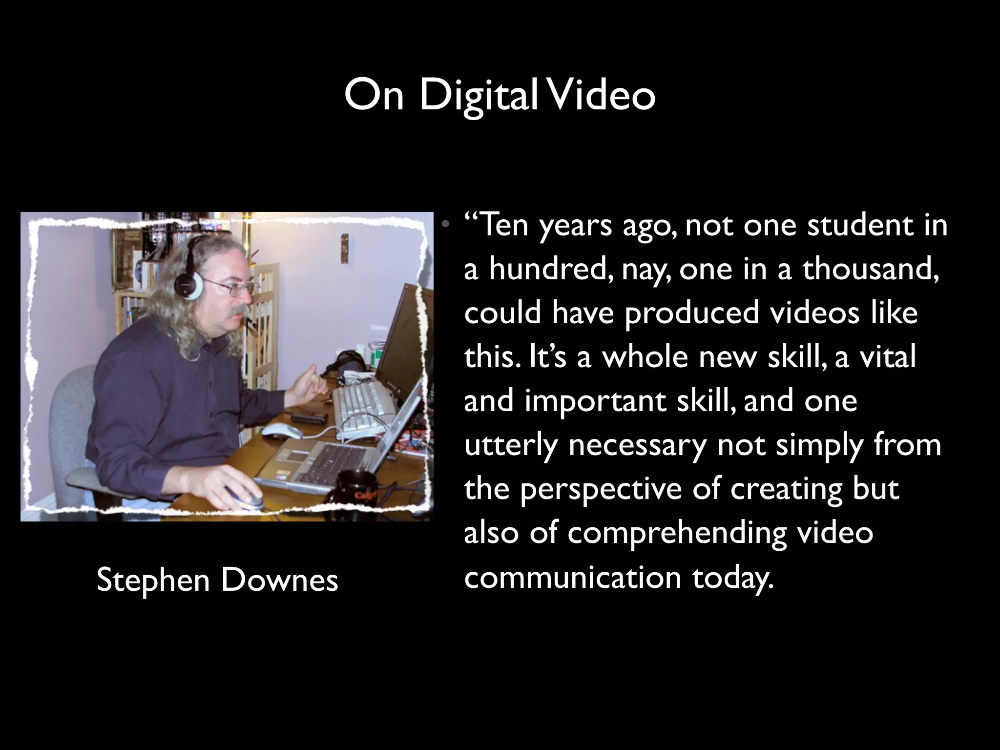 On Digital Video

                     •   “Ten years ago, not one student in
                         a hundred, nay, one in a thousand,
                         could have produced videos like
                         this. It’s a whole new skill, a vital
                         and important skill, and one
                         utterly necessary not simply from
                         the perspective of creating but
                         also of comprehending video
Stephen Downes           communication today.
 