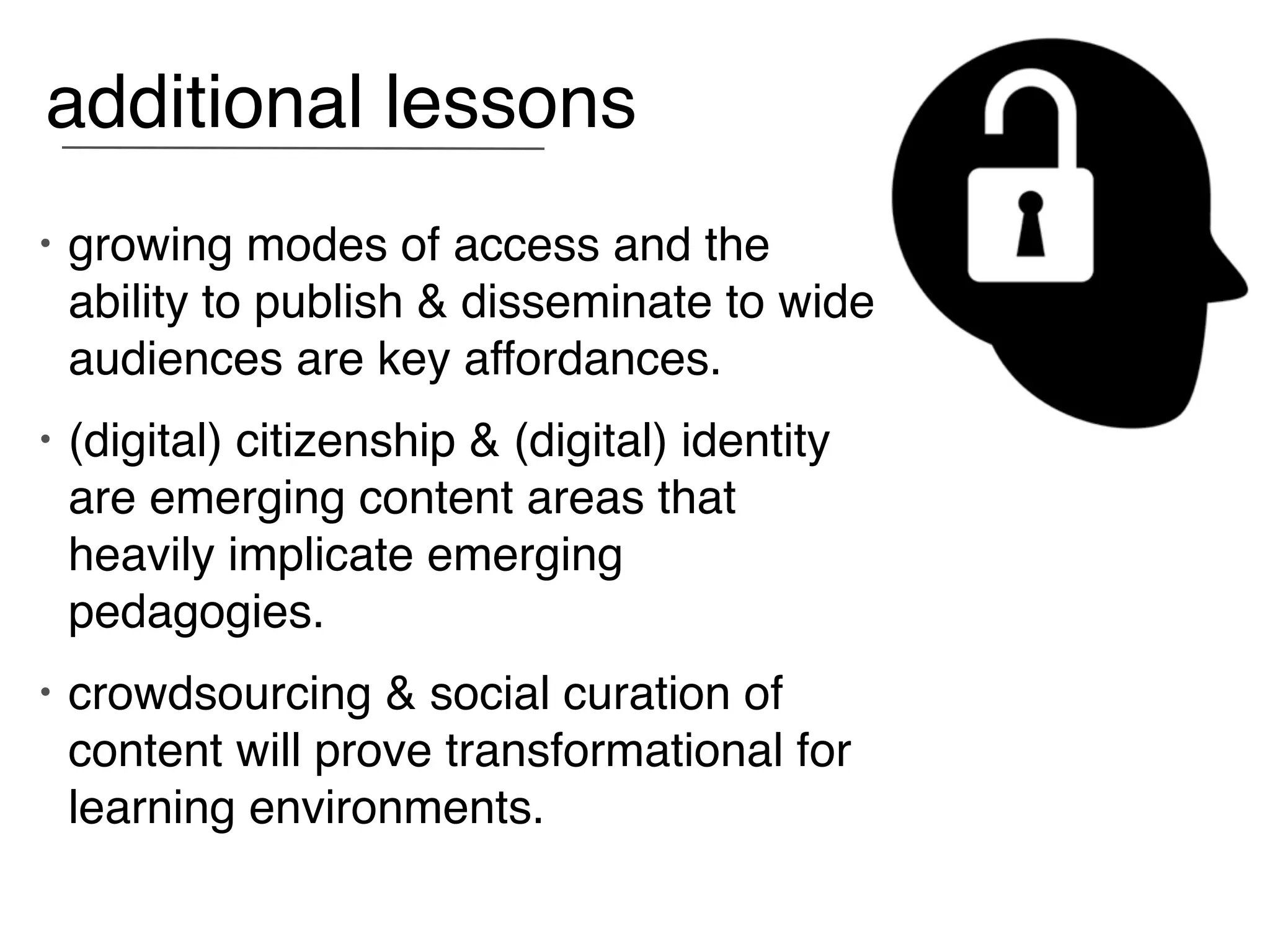 additional lessons
•   growing modes of access and the
    ability to publish & disseminate to wide
    audiences are key affordances.
•   (digital) citizenship & (digital) identity
    are emerging content areas that
    heavily implicate emerging
    pedagogies.
•   crowdsourcing & social curation of
    content will prove transformational for
    learning environments.
 