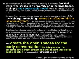 It's definitely unwise to assume anyone or anything is protected.  Isolated work, whether it's in a university or in the Civic Space, is simply  not a sustainable model .   "When the lights go out, they go out for everybody," says Susan Altshuler, Director, Finance and Grants Administration, I-Open. Because of the new unprecedented demands for scalable innovative solutions  -  hey,  the Icebergs  are melting  -  no one can afford to think in isolation anymore .   … we need deep vertical investment in research, but deep knowledge leaders must collaborate with leaders in the Civic Space, the ones on the run who, because they access the thin and wide of this big wave, have the working knowledge of where the next super set of cross discipline innovation opportunity resides. By collaborating with deep research for guidance on the subtleties of a discipline or a quick "you oughta think about that and here's why" we'll be able to   survive as a community, as a human race .  This is definitely a give and take arrangement as researchers will have new insights from their collaborating colleagues about where to invest their time to generate actionable research.   We  create the open spaces for the early conversations  to take place and the economic development strategy guidance to bring those ideas quickly to action   in a process called ,  "Strategic Doing." From I-Open Education http://tiny.cc/tApHq 