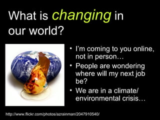 What is  changing  in  our world? I’m coming to you online, not in person… People are wondering where will my next job be? We are in a climate/ environmental crisis… http://www.flickr.com/photos/azrainman/2047910540/ 