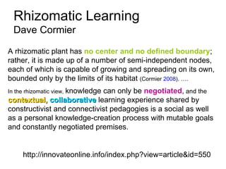 Rhizomatic Learning  Dave Cormier http://innovateonline.info/index.php?view=article&id=550 A rhizomatic plant has  no center and no defined boundary ; rather, it is made up of a number of semi-independent nodes, each of which is capable of growing and spreading on its own, bounded only by the limits of its habitat  (Cormier  2008 ). …. In the rhizomatic view,  knowledge can only be  negotiated ,  and the  contextual,   collaborative  learning experience shared by constructivist and connectivist pedagogies is a social as well as a personal knowledge-creation process with mutable goals and constantly negotiated premises.   