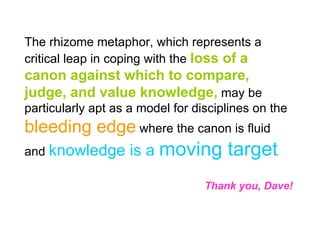 The rhizome metaphor, which represents a critical leap in coping with the  loss of a canon against which to compare, judge, and value knowledge,  may be particularly apt as a model for disciplines on the  bleeding edge  where the canon is fluid and  knowledge is a  moving target . Thank you, Dave! 