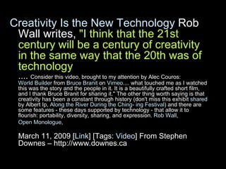Creativity Is the New Technology  Rob Wall writes,  "I think that the 21st century will be a century of creativity in the same way that the 20th was of technology ....  Consider this video, brought to my attention by Alec Couros:  World Builder  from  Bruce Branit  on  Vimeo .... what touched me as I watched this was the story and the people in it. It is a beautifully crafted short film, and I thank Bruce Branit for sharing it." The other thing worth saying is that creativity has been a constant through history (don't miss this exhibit  shared  by Albert Ip,  Along the River During the Ching- ing Festival ) and there are some features - these days supported by technology - that allow it to flourish: portability, diversity, sharing, and expression.  Rob Wall ,  Open Monologue ,   March 11, 2009 [ Link ] [Tags:  Video ] From Stephen Downes – http://www.downes.ca 