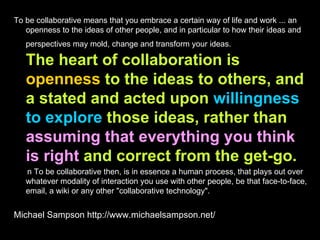 To be collaborative means that you embrace a certain way of life and work ... an openness to the ideas of other people, and in particular to how their ideas and perspectives may mold, change and transform your   ideas.   The heart of collaboration is  openness  to the ideas to others, and a stated and acted upon  willingness to explore  those ideas, rather than  assuming   that everything you think is right  and correct from the get-go.   n To be collaborative then, is in essence a human process, that plays out over whatever modality of interaction you use with other people, be that face-to-face, email, a wiki or any other "collaborative technology".  Michael Sampson http://www.michaelsampson.net/ 
