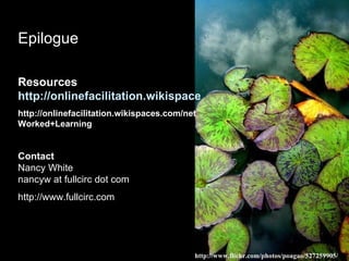 Epilogue Resources http://onlinefacilitation.wikispaces.com/ http://onlinefacilitation.wikispaces.com/netWorked+Learning Contact Nancy White nancyw at fullcirc dot com http://www.fullcirc.com http://www.flickr.com/photos/poagao/527259905/ 