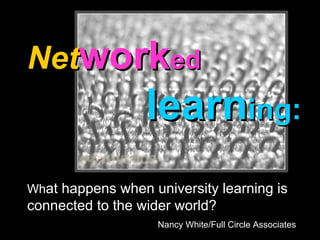 Net work ed     learn ing: Wh at happens when university learning is connected to the wider world? Nancy White/Full Circle Associates 