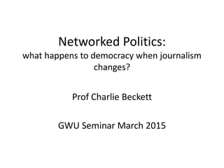 Networked Politics:
what happens to democracy when journalism
changes?
Prof Charlie Beckett
GWU Seminar March 2015
 