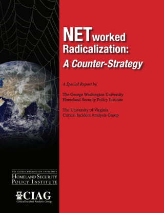 NETworked
                                     Radicalization:

                                     A Special Report by

                                     The George Washington University
                                     Homeland Security Policy Institute

                                     The University of Virginia
                                     Critical Incident Analysis Group




HOMELAND SECURITY
POL IC Y I N S T I T U T E

       CIAG
  Critical Incident Analysis Group
 