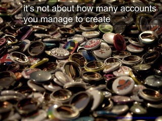 it’s not about how many accounts
you manage to create
http://www.flickr.com/photos/shardsofblue/5581115611
 