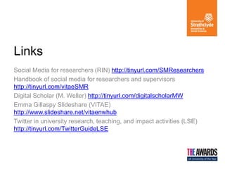 Social Media for researchers (RIN) http://tinyurl.com/SMResearchers
Handbook of social media for researchers and supervisors
http://tinyurl.com/vitaeSMR
Digital Scholar (M. Weller) http://tinyurl.com/digitalscholarMW
Emma Gillaspy Slideshare (VITAE)
http://www.slideshare.net/vitaenwhub
Twitter in university research, teaching, and impact activities (LSE)
http://tinyurl.com/TwitterGuideLSE
Links
 