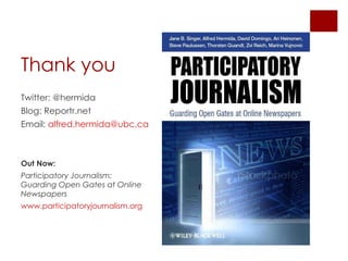 Thank you Twitter: @hermida Blog: Reportr.net Email: alfred.hermida@ ubc.ca Out Now: Participatory Journalism: Guarding Open Gates at Online Newspapers www.participatoryjournalism.org
