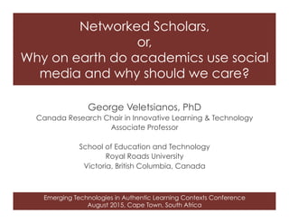 Emerging Technologies in Authentic Learning Contexts Conference
August 2015, Cape Town, South Africa
Networked Scholars,
or,
Why on earth do academics use social
media and why should we care? 
George Veletsianos, PhD
Canada Research Chair in Innovative Learning & Technology
Associate Professor
School of Education and Technology
Royal Roads University
Victoria, British Columbia, Canada
 