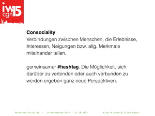 Networked Sociality - Internetwoche Köln - 21.10.2015 Klaus M.Janowitz & Ibo MazariNetworked Sociality - Internetwoche Köln - 21.10.2015 Klaus M.Janowitz & Ibo Mazari
Consociality: 
Verbindungen zwischen Menschen, die Erlebnisse,
Interessen, Neigungen bzw. allg. Merkmale
miteinander teilen.
gemeinsamer #hashtag. Die Möglichkeit, sich
darüber zu verbinden oder auch verbunden zu
werden ergeben ganz neue Perspektiven.
 