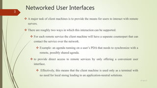 Networked User Interfaces
 A major task of client machines is to provide the means for users to interact with remote
servers.
 There are roughly two ways in which this interaction can be supported.
 For each remote service the client machine will have a separate counterpart that can
contact the service over the network.
 Example: an agenda running on a user’s PDA that needs to synchronize with a
remote, possibly shared agenda.
 to provide direct access to remote services by only offering a convenient user
interface.
 Effectively, this means that the client machine is used only as a terminal with
no need for local storag leading to an application-neutral solutions.
27-Jan-17
3
 