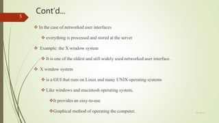 Cont’d...
 In the case of networked user interfaces
 everything is processed and stored at the server
 Example: the X window system
 It is one of the oldest and still widely used networked user interface.
 X window system
 is a GUI that runs on Linux and many UNIX operating systems
 Like windows and macintosh operating system,
It provides an easy-to-use
Graphical method of operating the computer. 27-Jan-17
5
 
