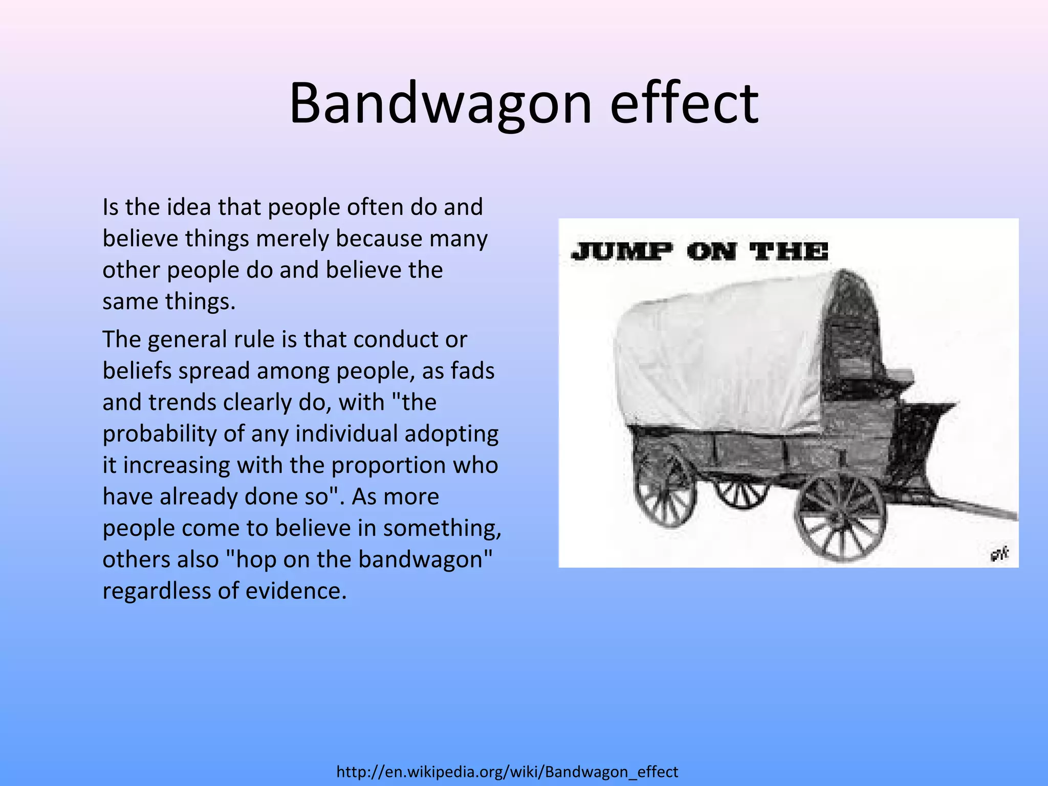 Bandwagon effect
Is the idea that people often do and
believe things merely because many
other people do and believe the
same things.
The general rule is that conduct or
beliefs spread among people, as fads
and trends clearly do, with "the
probability of any individual adopting
it increasing with the proportion who
have already done so". As more
people come to believe in something,
others also "hop on the bandwagon"
regardless of evidence.
http://en.wikipedia.org/wiki/Bandwagon_effect
 
