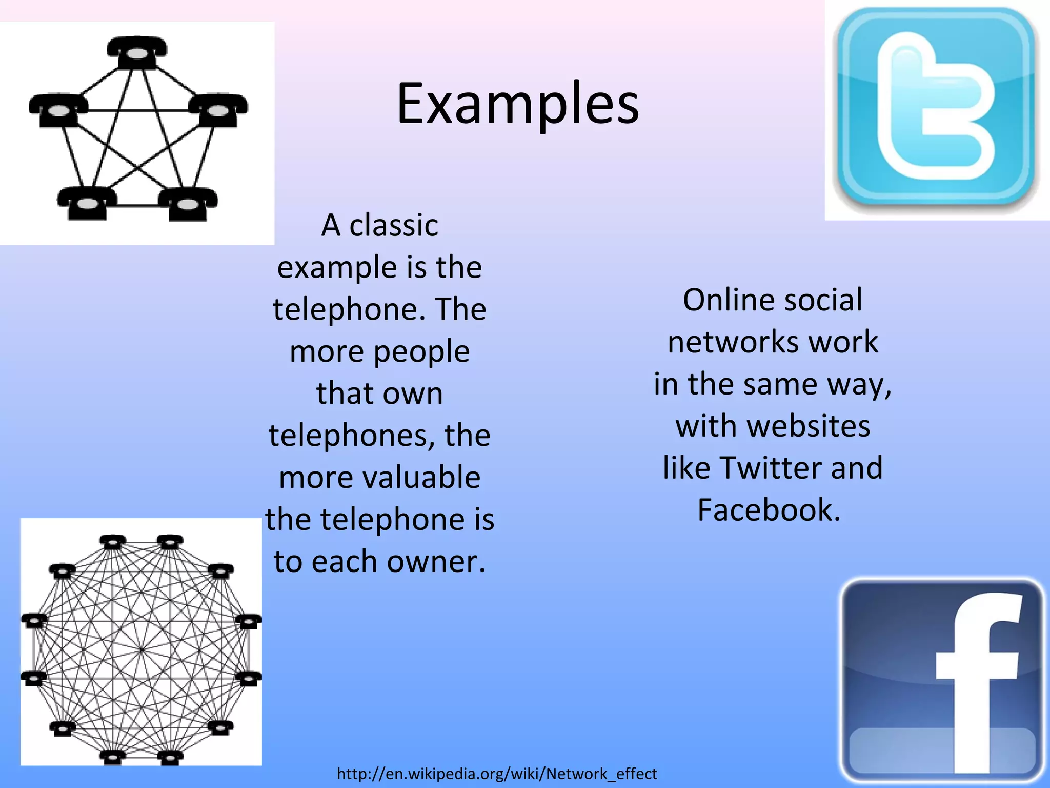 Examples
A classic
example is the
telephone. The
more people
that own
telephones, the
more valuable
the telephone is
to each owner.
Online social
networks work
in the same way,
with websites
like Twitter and
Facebook.
http://en.wikipedia.org/wiki/Network_effect
 