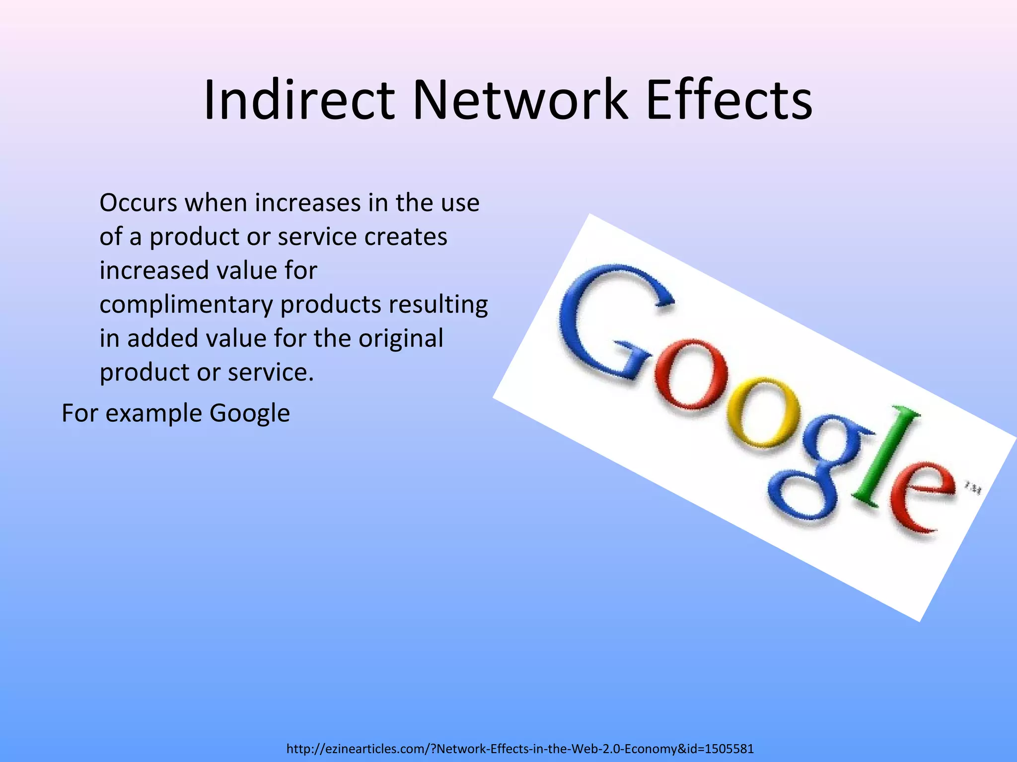 Indirect Network Effects
Occurs when increases in the use
of a product or service creates
increased value for
complimentary products resulting
in added value for the original
product or service.
For example Google
http://ezinearticles.com/?Network-Effects-in-the-Web-2.0-Economy&id=1505581
 