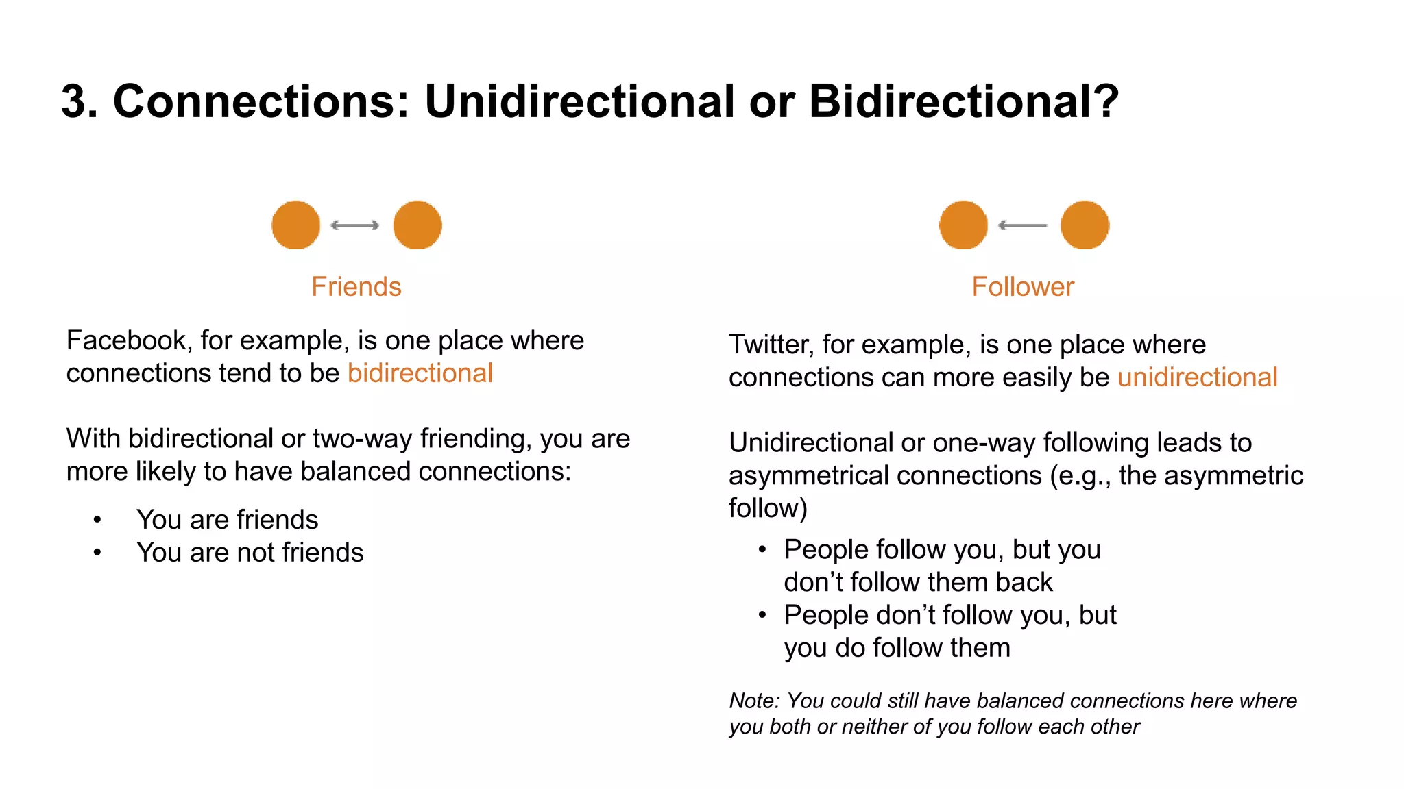 3. Connections: Unidirectional or Bidirectional?
Friends
Facebook, for example, is one place where
connections tend to be bidirectional
With bidirectional or two-way friending, you are
more likely to have balanced connections:
Follower
Twitter, for example, is one place where
connections can more easily be unidirectional
Unidirectional or one-way following leads to
asymmetrical connections (e.g., the asymmetric
follow)
Note: You could still have balanced connections here where
you both or neither of you follow each other
• You are friends
• You are not friends • People follow you, but you
don’t follow them back
• People don’t follow you, but
you do follow them
 